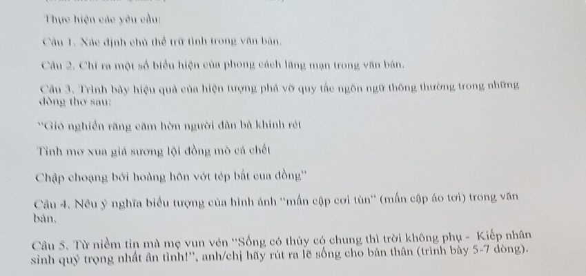 Thực hiện các yêu cầu: 
Câu 1. Xác định chủ thể trữ tình trong văn bản, 
Câu 2. Chi ra một số biểu hiện của phong cách lãng mạn trong văn bán. 
Cầu 3. Trình bày hiệu quả của hiện tượng phá vỡ quy tắc ngôn ngữ thông thường trong những 
dòng thơ sau: 
*Gió nghiền răng căm hòờn người dàn bà khính rét 
Tinh mơ xua giá sương lội đồng mò cá chết 
Chập choạng bởi hoàng hôn vớt tép bắt cua đồng'' 
Câu 4. Nêu ý nghĩa biểu tượng của hình ảnh ''mấn cập cơi tùn'' (mấn cập áo tơi) trong văn 
bản, 
Câu 5. Từ niềm tin mà mẹ vun vén ''Sống có thủy có chung thì trời không phụ - Kiếp nhân 
sinh quý trọng nhất ân tình!'', anh/chị hãy rút ra lẽ sống cho bản thân (trình bày 5-7 dòng).