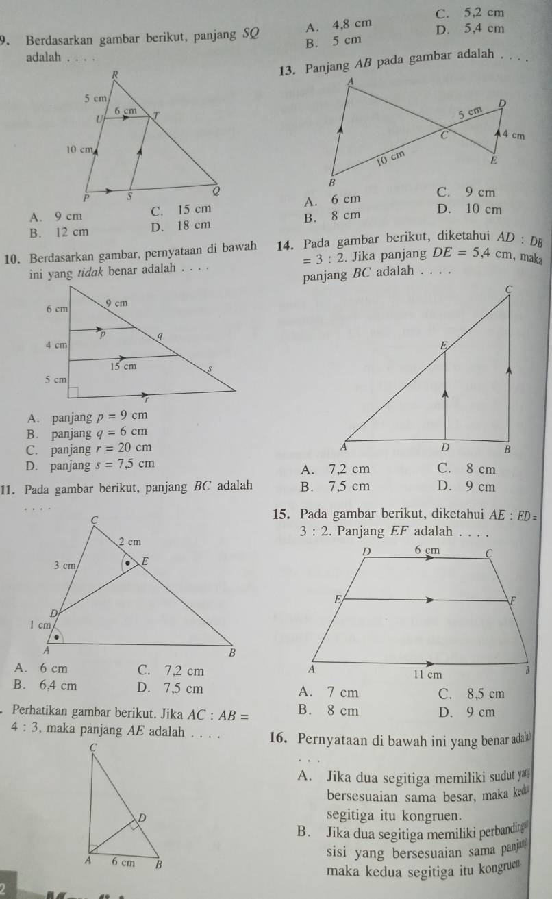 C. 5,2 cm
9. Berdasarkan gambar berikut, panjang SQ A. 4,8 cm D. 5,4 cm
B. 5 cm
adalah . . . .
13. Panjang AB pada gambar adalah . . . .
C. 9 cm
A. 9 cm A. 6 cm
B. 12 cm D. 18 cm B. 8 cm
D. 10 cm
10. Berdasarkan gambar, pernyataan di bawah 14. Pada gambar berikut, diketahui AD:D D
=3:2
ini yang tidak benar adalah . . . . . Jika panjang DE=5,4cm , maka
panjang BC adalah . . . .
A. panjang p=9cm
B. panjang q=6cm
C. panjang r=20cm
D. panjang s=7,5cm A. 7,2 cm C. 8 cm
11. Pada gambar berikut, panjang BC adalah B. 7,5 cm D. 9 cm
15. Pada gambar berikut, diketahui AE:ED=
3:2 . Panjang EF adalah . . . .
A. 6 cm C. 7,2 cm
B. 6,4 cm D. 7,5 cm A. 7 cm C. 8,5 cm
Perhatikan gambar berikut. Jika AC:AB= B. 8 cm D. 9 cm
4:3 , maka panjang AE adalah . . . . 16. Pernyataan di bawah ini yang benar adala
A. Jika dua segitiga memiliki sudut yan
bersesuaian sama besar, maka ked
segitiga itu kongruen.
B. Jika dua segitiga memiliki perbanding
sisi yang bersesuaian sama panja ?
maka kedua segitiga itu kongruen
2