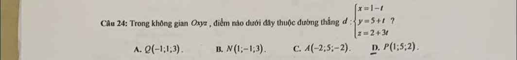 Trong không gian Oxyz , điểm nào dưới đây thuộc đường thẳng đ = :beginarrayl x=1-t y=5+t z=2+3tendarray. ?
A. Q(-1;1;3). B. N(1;-1;3). C. A(-2;5;-2). D. P(1;5;2).