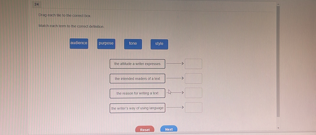 Drag each tile to the correct box
Match each term to the correct definition
audience purpose tone style
the attitude a writer expresses
the intended readers of a text
the reason for writing a text
the writer's way of using language
Reset Next