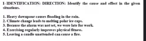 I-IDENTIFICATION; DIRECTION: Identify the cause and effect in the given 
situations. 
1. Heavy downpour causes flooding in the rain. 
2. Climate change leads to melting polar ice caps. 
3. Because the alarm was not set, we were late for work. 
4. Exercising regularly improves physical fitness. 
5. Leaving a candle unattended can cause a fire.