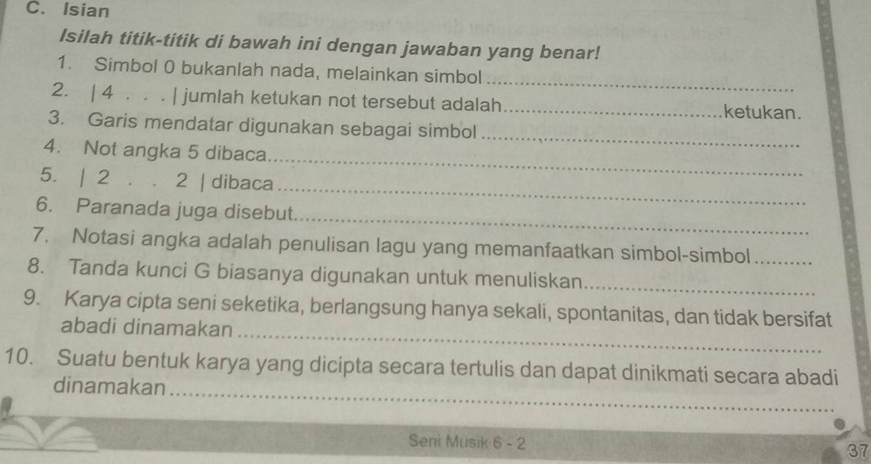 Isian 
Isilah titik-titik di bawah ini dengan jawaban yang benar! 
_ 
1. Simbol 0 bukanlah nada, melainkan simbol 
2. | 4 . . . | jumlah ketukan not tersebut adalah_ ketukan. 
_ 
3. Garis mendatar digunakan sebagai simbol 
_ 
4. Not angka 5 dibaca 
_ 
5. | 2 . . 2 | dibaca 
_ 
6. Paranada juga disebut 
7. Notasi angka adalah penulisan lagu yang memanfaatkan simbol-simbol_ 
8. Tanda kunci G biasanya digunakan untuk menuliskan 
_ 
_ 
9. Karya cipta seni seketika, berlangsung hanya sekali, spontanitas, dan tidak bersifat 
abadi dinamakan 
_ 
10. Suatu bentuk karya yang dicipta secara tertulis dan dapat dinikmati secara abadi 
dinamakan 
Seni Musik 6 - 2 37