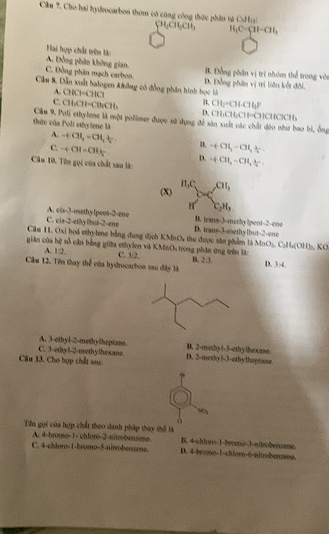 Cho hai hydrocarbon thơm có cùng công thức phần tử CaH_12
CH_3CH_3CH_3
H_3C=CH=CH_3
Hai hợp chất trên là:
A. Đồng phân không gian. B. Đồng phân vị trí nhóm thể trong vòn
C. Đồng phân mạch carbon.
D. Đồng phân vị trí liên kết đôi.
Câu 8. Dẫn xuất halogen không có đồng phân hình học là
A. CHCl=CHCl
C. CH_3CH=CBrCH_3 CH_2=CH=CH_4F
B.
D. CH_3CH_3CH=CHCHClCH_3
Cầu 9. Poli ethylene là một polimer được sử dụng để sản xuất các chất đẻo như bao bì, ống
thức của Poli ethylene là
A. +CH_4=CH_3downarrow
B.
C. -(CH)=CHfrac n -(CH_3-CH_3)=
D. =(CH,-CH,frac _ ,
Câu 10, Tên gọi của chất sau là:
(X) frac H_1CH'=C_GH_1^CH_1
A. 2(x-1)= ethy lpent 2=cue B. trans-3-methylpent-2-one
C. cis2 ethylbut-2-ene D. trans-3-methylbut-2-ene
Câu I1. Oxi hoá ethylene bằng dung dịch KMnO4 thu được sản phẩm là X n O_2C_2H_4(OH)_2 KO
giản của hệ số cân bằng giữa ethylen và KMnO4 trong phân ứng trên là:
A. 12. C. 3:2. B. 2:3. D. 3:4.
Câu 12. Tên thay thể của hydrocarbon sau đây là
A. 3-ethyl-2-methylheptane. B. 2-methyl-3-ethylhexane
C. 3-ethy1-2-methylhexane. D. 2-methyl-3-ethylheptane.
Câu 13. Cho hợp chất sau:
NO_3
à
Tên gọi của hợp chất theo danh pháp thay thể là
A. 4-bromo-1- chloro-2-nitrobenzene. B. 4-chloro-1-bromo-3-nítrobenzene.
C. 4-ehloro-1-bromo-5-nitróbenzene. D. 4-bromo-1-chloro-6-nitrobenzene.