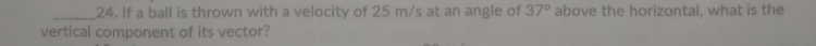 If a ball is thrown with a velocity of 25 m/s at an angle of 37° above the horizontal, what is the 
vertical component of its vector?