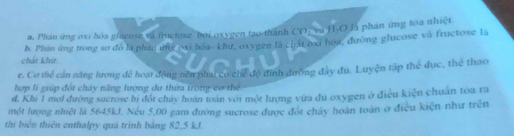 Phan ứng oxi hóa glucose và fructose bởi oxygen tạo thành CO₃ và H₂O là phân ứng toa nhiệt. 
b. Phan ứng trong sơ đồ là phần ứng oxi hóa- khứ, oxygen là chất oxi hóa, đường glucose và fructose là 
chất khứ. 
e. Cơ thể cần năng lượng để hoạt động nền phai có chế độ định dưỡng đây đu. Luyện tập thể dục, thể thao 
hợp lí giúp đốt chảy năng lượng dư thừa trong cơ thể. 
đ. Khi 1 mol đường sucrose bị đốt cháy hoán toán với một lượng vừa đu oxygen ở điều kiện chuẩn tòa ra 
một lượng nhiệt là 5645kJ. Nếu 5,00 gam đường sucrose được đốt chây hoàn toàn ở điều kiện như trên 
thi biển thiên enthalpy quả trình bằng 82, 5 kJ.