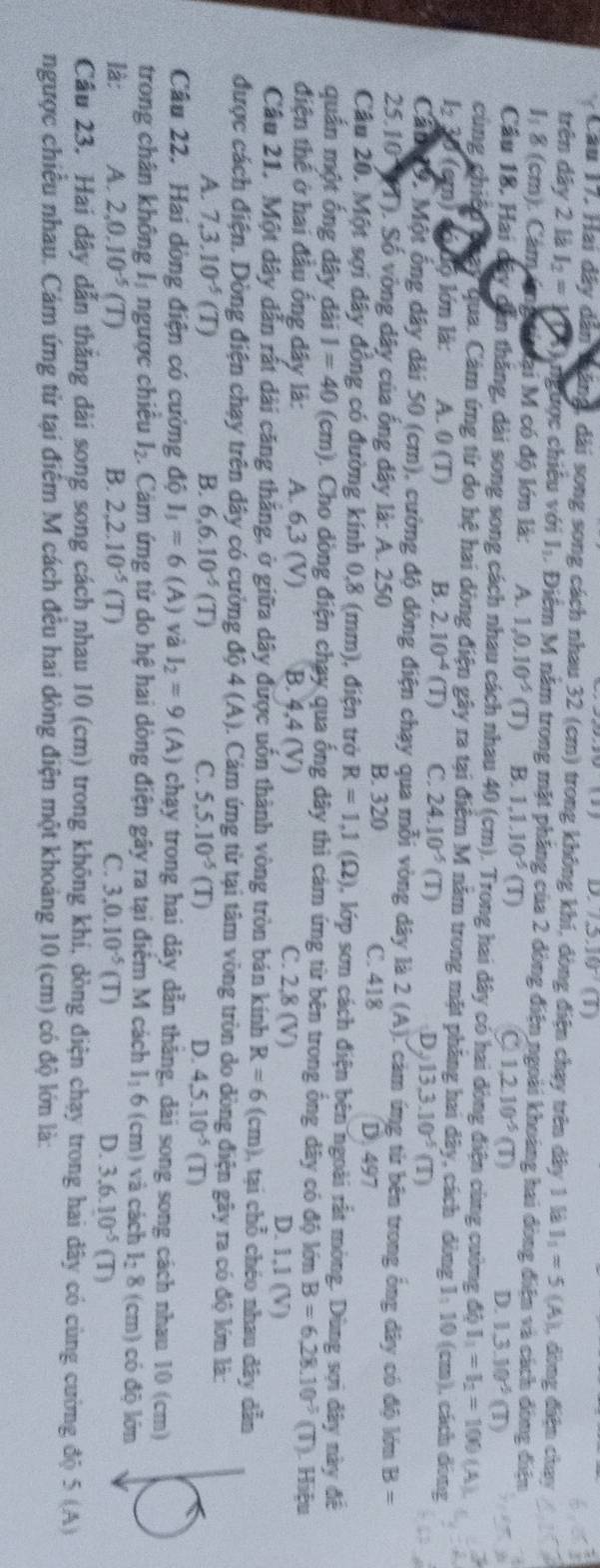 D. 7.3.10^(-7)(T)
Cầu 17, Hai đây dân tăng, dài song song cách nhau 32 (cm) trong không khí, đòng điện chạy trên dây 1 là 1_1=5(A) , đòng điện chay
trên dây 2 là I_2= K hngược chiêu với  I Điểm M năm trong mặt phầng của 2 dòng điện ngoài khoảng hai đòng điện và cách đòng điện
1: 8 (cm). Cảm úng i ại M có độ lớn là: A. 1,0.10^(-5) (T) B. 1.1.10^(-5)(T) C 1,2.10^(-5)(T) D. 1.3.10^(-5)(T)
Cầu 18, Hai đây dẫn thăng, dài song song cách nhau cách nhau 40 (cm). Trong hai dây có hai dòng điện cùng cường độ I_1=I_2=100(A)
cùng chiếu puay Qua. Cảm ứng từ do hệ hai dòng điện gây ra tại điểm M năm trong mặt phăng hai dây, cách dòng 1: 10 (cm), cách đòng
1 30 (cm) có độ lớn là: A. 0 (T) B. 2.10^(-4) (T) C. 24.10^(-5) (T) 13,3.10^(-5)(T)
D
Cảm 19, Một ống dây dài 50 (cm), cường độ dòng điện chạy qua mỗi vòng dây là 2 (A). cảm ứng từ bên trong ống dây có độ lớn B=
25.10 (T). Số vòng dây của ống dây là: A. 250 D. 497
B. 320 C. 418
Câu 20. Một sợi dây đồng có đường kính 0,8 (mm), điện trở R=1,1(Omega ) 0, lớp sơn cách điện bên ngoài rất mòng. Dùng sợi đây này đề
quần một ống dây dài I=40 (cm). Cho dòng điện chạy qua ống dây thì cám ứng từ bên trong ống dây có độ lớn B=6,28.10^(-2) (T). Hiệu
điện thể ở hai đầu ống dây là: A. 6,3 (V) B. 4,4 (V) C. 2,8 (V) D. 1.1(V)
Câu 21. Một dây dẫn rất dài căng thăng, ở giữa dây được uốn thành vòng tròn bán kính R=6(cm) 1, tại chỗ chéo nhau dây dẫn
được cách điện. Dòng điện chạy trên dây có cường độ 4 (A). Cảm ứng từ tại tâm vòng tròn do dòng điện gây ra có độ lớn là:
A. 7,3.10^(-5)(T) B. 6,6.10^(-5)(T) C. 5,5.10^(-5)(T) D. 4.5.10^(-5)(T)
Câu 22. Hai dòng điện có cường độ I_3=6 (A) và I_2=9 (A) chạy trong hai dây dẫn thắng, dài song song cách nhau 10 (cm)
trong chân không l_1 ngược chiều l_2. Cảm ứng từ do hệ hai dòng điện gây ra tại điểm M cách  1 6 (cm) và cách l_28 (cm) có độ lớn
là: A. 2,0.10^(-5)(T) B. 2,2.10^(-5)(T) C. 3.0.10^(-5) (T)
D. 3.6.10^(-5)(T)
Cầu 23. Hai dây dẫn thắng đài song song cách nhau 10 (cm) trong không khí, dòng điện chạy trong hai dây có cùng cường độ 5 (A)
ngược chiều nhau. Cám ứng từ tại điểm M cách đều hai dòng điện một khoảng 10 (cm) có độ lớn là: