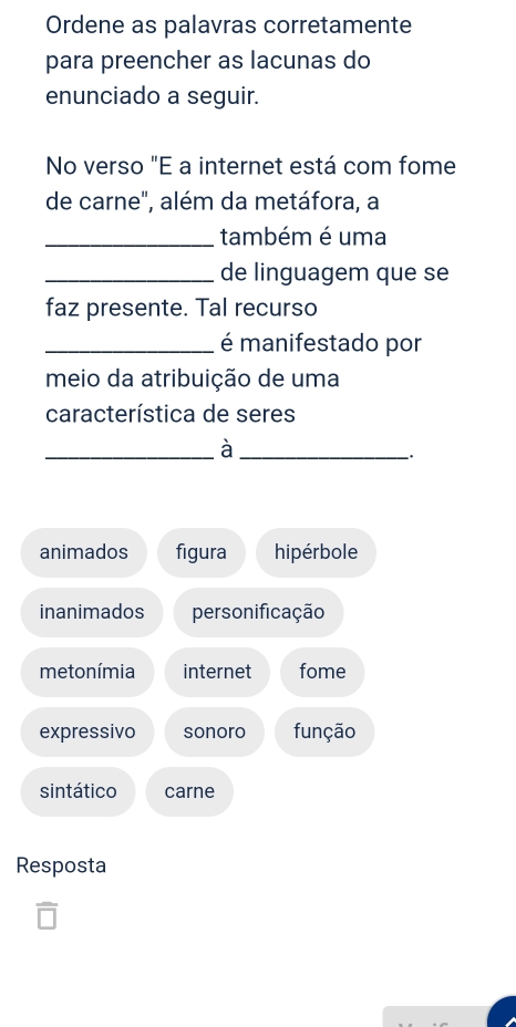 Ordene as palavras corretamente
para preencher as lacunas do
enunciado a seguir.
No verso "E a internet está com fome
de carne", além da metáfora, a
_também é uma
_de linguagem que se
faz presente. Tal recurso
_é manifestado por
meio da atribuição de uma
característica de seres
__à
.
animados figura hipérbole
inanimados personificação
me tonímia internet fome
expressivo sonoro função
sintático carne
Resposta