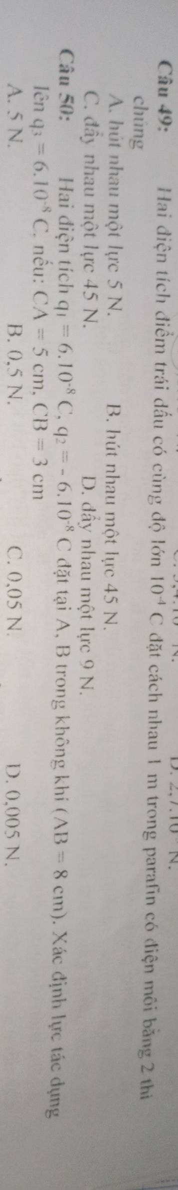Hai điện tích điểm trái dấu có cùng độ lớn 10^(-4)C đặt cách nhau 1 m trong parafin có điện môi bằng 2 thiị
chúng
A. hút nhau một lực 5 N. B. hút nhau một lực 45 N.
C. đây nhau một lực 45 N. D. đầy nhau một lực 9 N.
Câu 50: Hai điện tích q_1=6.10^(-8)C, q_2=-6.10^(-8)C đặt tại A, B trong không khi (AB=8cm). Xác định lực tác dụng
lên q_3=6.10^(-8)C * nếu: CA=5cm, CB=3cm
A. 5 N. B. 0.5 N. C. 0,05 N. D. 0,005 N.