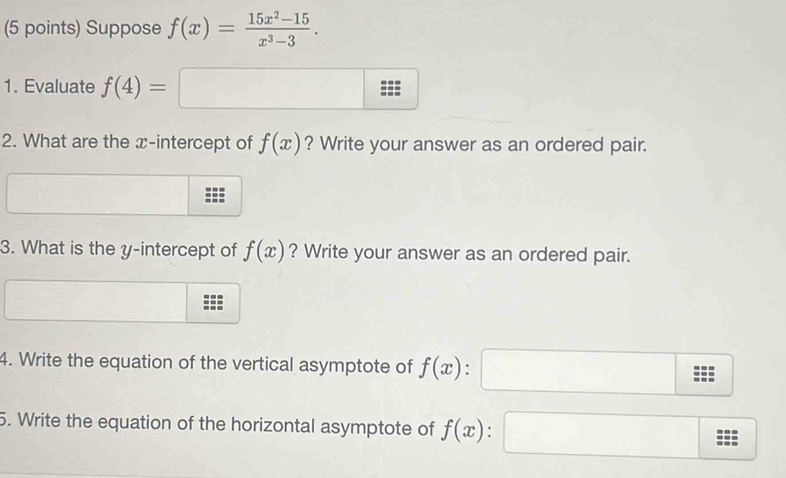 Suppose f(x)= (15x^2-15)/x^3-3 . 
1. Evaluate f(4)=
(-3,4)
2. What are the x-intercept of f(x) ? Write your answer as an ordered pair. 
3. What is the y-intercept of f(x) ? Write your answer as an ordered pair. 
4. Write the equation of the vertical asymptote of f(x). 
5. Write the equation of the horizontal asymptote of f(x).