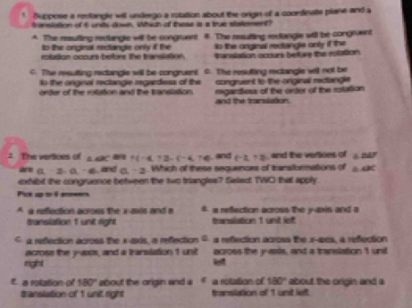 Suppese a reclangle will undergo a rolation about the origin of a coordinate plane and a
anslation of 6 units down. Which of these is a true stistement?
A. The resufting reclangle will be congruent 8. The resufting reclangle will be congruent
to the onginal reclangle only if the to the anginal rectiangle only if the 
roilation ocours beore the translation. manslation ocours befure the rutation.
C The resuting rectangle will be congruent t. The resulting rectangle well not be
to the onginal rectangie regardess of the congruent to the onginal rectangle
orter of the rotiation and the transistion. regardless of the order of the rotation
and the translation.
: The vertices of △ ABC f(-4,7)-(-4,76) and (-2,7) , and the vertioes of △ AJ
(1-3-0.-6) , and a-2. Which of these sequences of transtormations of ∠ BC
exhibit the congruence between the two triangles? Selec TWO that apply.
A a reflection across the i-asis and a # a refection across the y-axis and a
translation f unit right Banslistion 1 unit lef
G a refection across the x -axs, a refection a reflection across the x -acs, a refection
across the y -axos, and a trarslation 1 unit across the y-axis, and a translation 1 unit
right lef
a roation-of 180° about the origin and a g a rotation of 180° about the origin and a
translation of 1 unit right transliation of 1 unit left