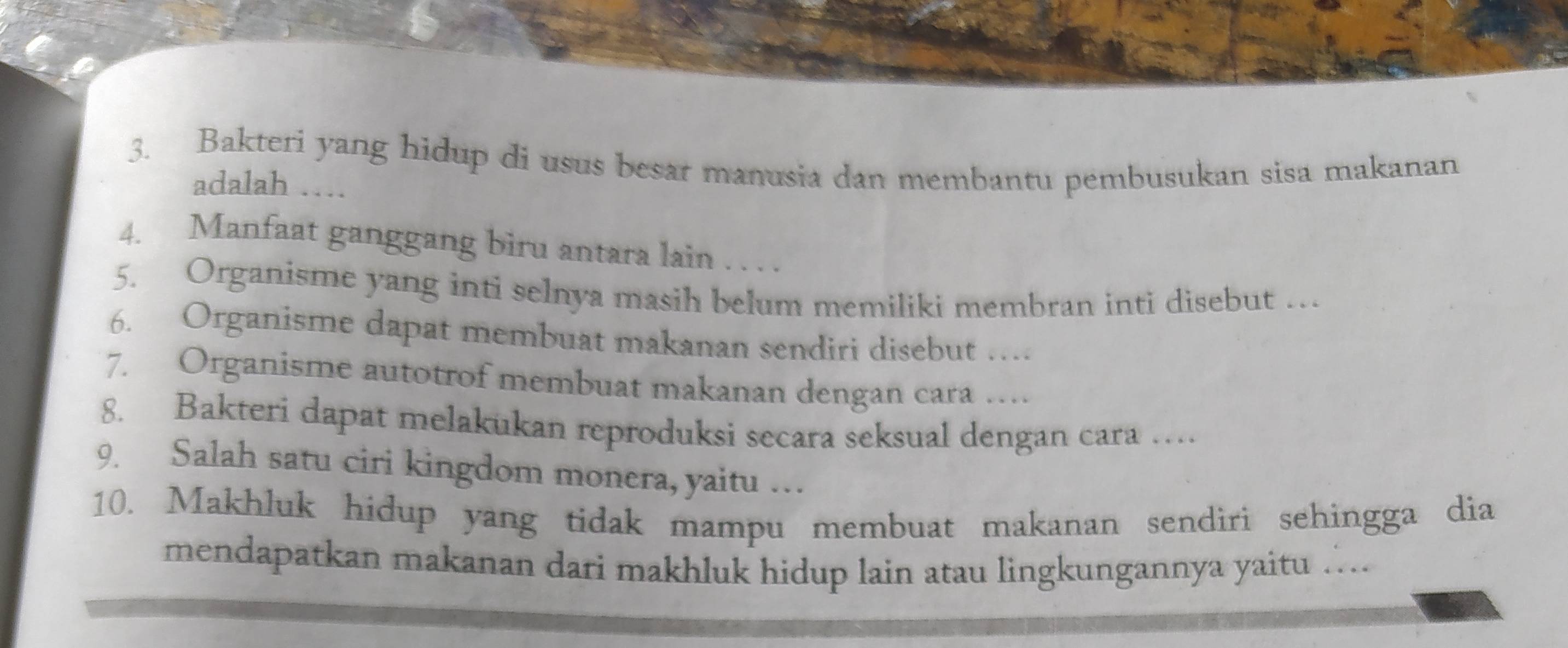 Bakteri yang hidup di usus besar manusia dan membantu pembusukan sisa makanan 
adalah … 
4. Manfaat ganggang biru antara lain . . . . 
5. Organisme yang inti selnya masih belum memiliki membran inti disebut … 
6. Organisme dapat membuat makanan sendiri disebut … 
7. Organisme autotrof membuat makanan dengan cara … 
8. Bakteri dapat melakukan reproduksi secara seksual dengan cara … 
9. Salah satu ciri kingdom monera, yaitu … 
10. Makhluk hidup yang tidak mampu membuat makanan sendiri sehingga dia 
mendapatkan makanan dari makhluk hidup lain atau lingkungannya yaitu ….