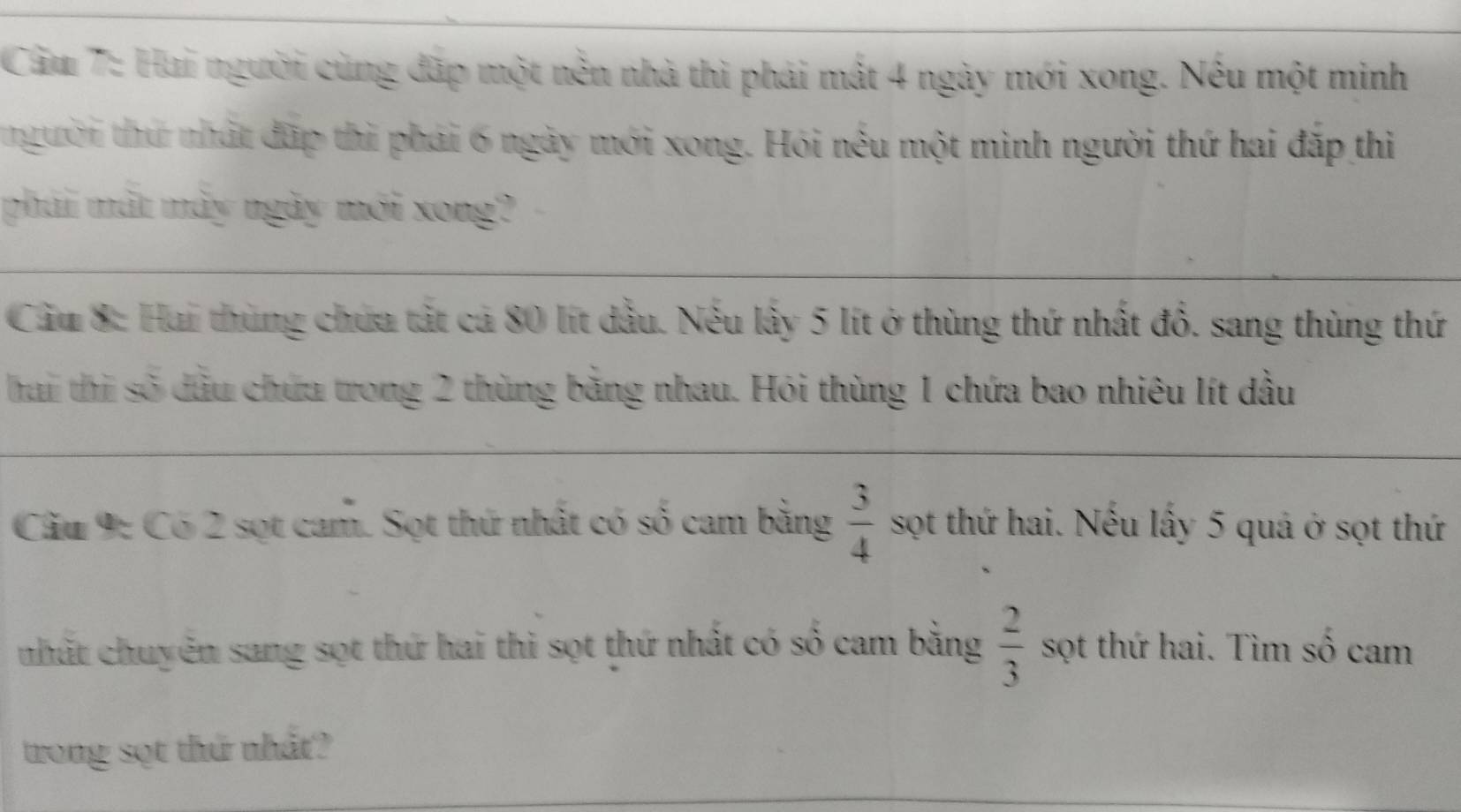 Cầu 7: Hai người cùng đãp một nền nhà thì phải mất 4 ngày mới xong. Nếu một minh 
thgười thứ nhất đặp thì phái 6 ngày mới xong. Hỏi nếu một mình người thứ hai đặp thì 
phải mất mày ngày mới xong? 
Cầu 8: Hai thủng chứa tất cả 80 lít dầu. Nếu lấy 5 lít ở thùng thứ nhất đồ. sang thùng thứ 
hai thi số dầu chứa trong 2 thủng bằng nhau. Hỏi thùng 1 chứa bao nhiêu lít đầu 
Cầu 9: Có 2 sọt cam. Sọt thứ nhất có số cam bằng  3/4  sọt thứ hai. Nếu lấy 5 quả ở sọt thứ 
nhất chuyên sang sọt thứ hai thì sọt thứ nhất có số cam bằng  2/3  sọt thứ hai. Tìm số cam 
trong sọt thứ nhất?