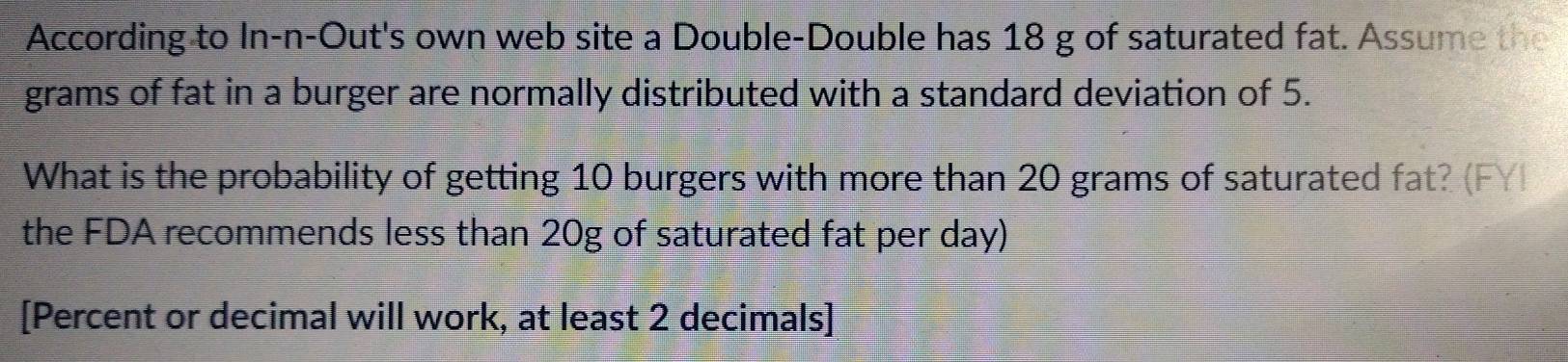 According to In-n-Out's own web site a Double-Double has 18 g of saturated fat. Assume the 
grams of fat in a burger are normally distributed with a standard deviation of 5. 
What is the probability of getting 10 burgers with more than 20 grams of saturated fat? (FY) 
the FDA recommends less than 20g of saturated fat per day) 
[Percent or decimal will work, at least 2 decimals]