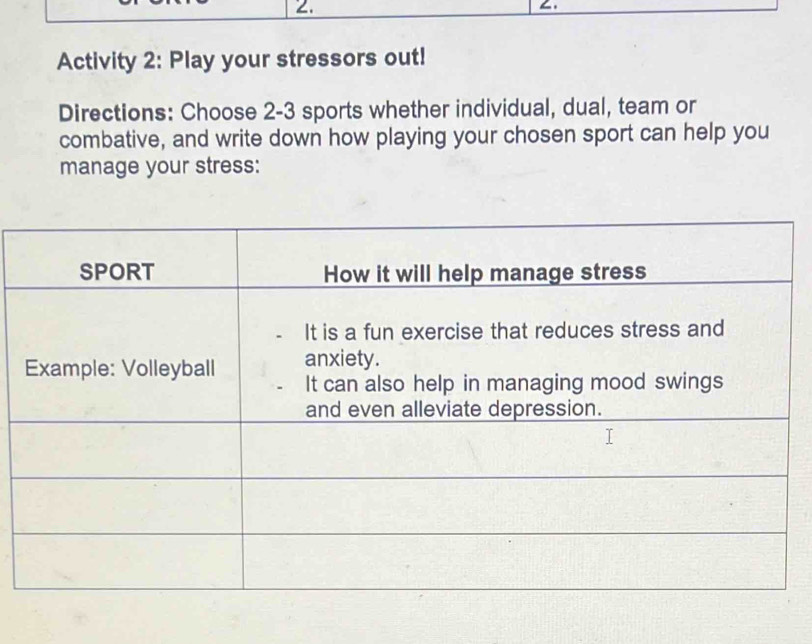 Activity 2: Play your stressors out! 
Directions: Choose 2- 3 sports whether individual, dual, team or 
combative, and write down how playing your chosen sport can help you 
manage your stress: