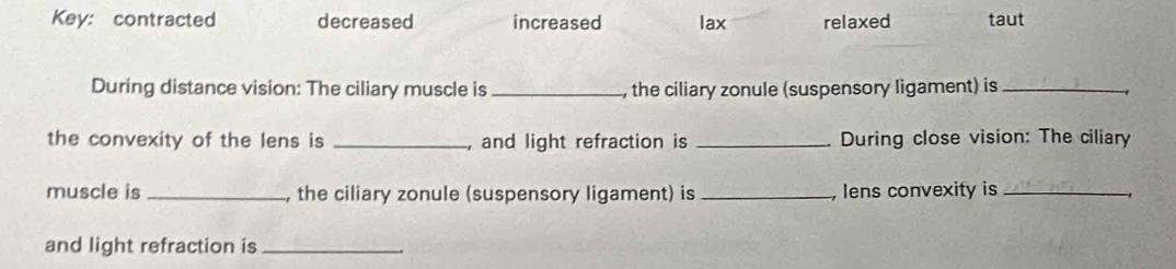 Key: contracted decreased increased lax relaxed taut
During distance vision: The ciliary muscle is _, the ciliary zonule (suspensory ligament) is_
the convexity of the lens is _, and light refraction is _During close vision: The ciliary
muscle is _, the ciliary zonule (suspensory ligament) is _ lens convexity is_
and light refraction is_