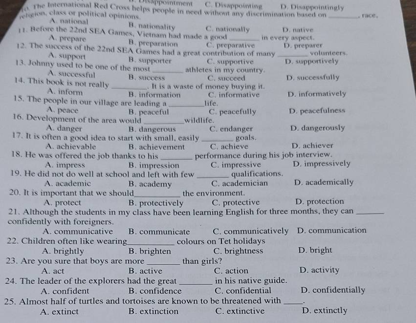 D  isapointment C. Disappointing D. Disappointingly
o. The International Red Cross helps people in need without any discrimination based on
religion, class or political opinions. _. race,
A. national B. nationality C. nationally D. native
11. Before the 22nd SEA Games, Vietnam had made a good _in every aspect.
A. prepare B. preparation C. preparative D. preparer
12. The success of the 22nd SEA Games had a great contribution of many _volunteers.
A. support B. supporter C. supportive D. supportively
13. Johnny used to be one of the most _athletes in my country.
A. successful B. success C. succeed D. successfully
14. This book is not really _. It is a waste of money buying it.
A. inform B. information C. informative D. informatively
15. The people in our village are leading a _life.
A. peace B. peaceful C. peacefully D. peacefulness
16. Development of the area would _wildlife.
A. danger B. dangerous C. endanger D. dangerously
17. It is often a good idea to start with small, easily _goals.
A. achievable B. achievement C. achieve D. achiever
18. He was offered the job thanks to his_ performance during his job interview.
A. impress B. impression C. impressive D. impressively
19. He did not do well at school and left with few _qualifications.
A. academic B. academy C. academician D. academically
20. It is important that we should_ the environment.
A. protect B. protectively C. protective D. protection
21. Although the students in my class have been learning English for three months, they can_
confidently with foreigners.
A. communicative B. communicate C. communicatively D. communication
22. Children often like wearing_ colours on Tet holidays
A. brightly B. brighten C. brightness D. bright
23. Are you sure that boys are more _than girls?
A. act B. active C. action D. activity
24. The leader of the explorers had the great _in his native guide.
A. confident B. confidence C. confidential D. confidentially
25. Almost half of turtles and tortoises are known to be threatened with __.
A. extinct B. extinction C. extinctive D. extinctly