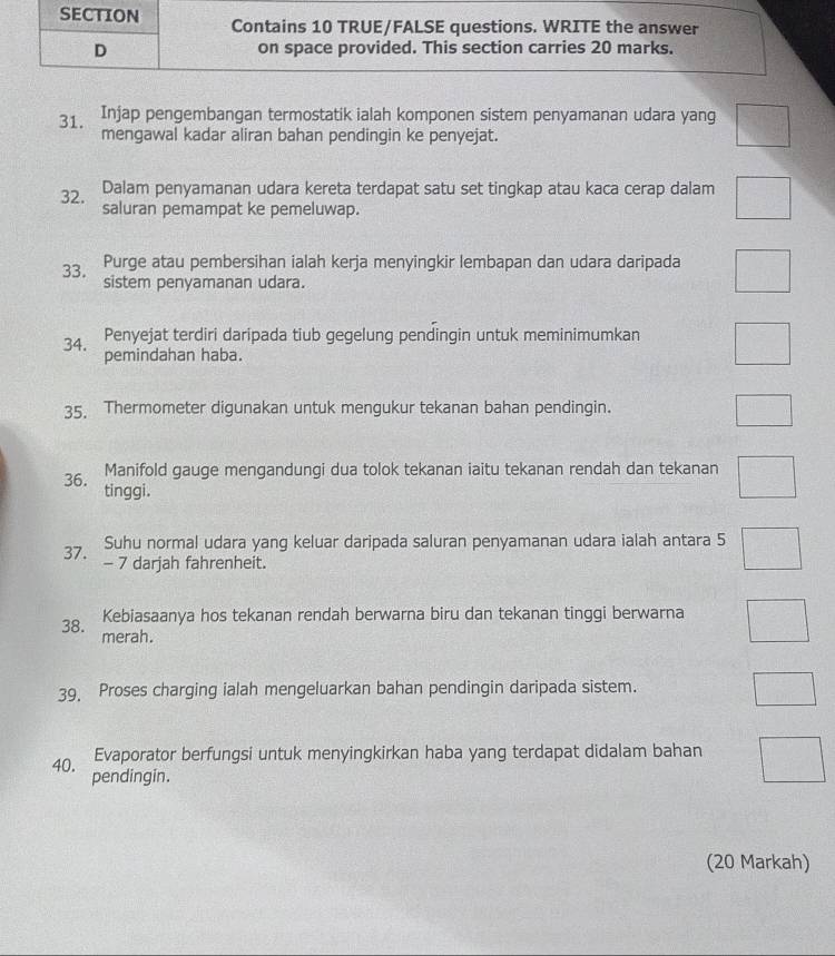 Injap pengembangan termostatik ialah komponen sistem penyamanan udara yang □ 
mengawal kadar aliran bahan pendingin ke penyejat.
32. Dalam penyamanan udara kereta terdapat satu set tingkap atau kaca cerap dalam □°
saluran pemampat ke pemeluwap.
33. Purge atau pembersihan ialah kerja menyingkir lembapan dan udara daripada □ 
sistem penyamanan udara.
34. Penyejat terdiri daripada tiub gegelung pendingin untuk meminimumkan □ 
pemindahan haba.
35. Thermometer digunakan untuk mengukur tekanan bahan pendingin.
□ 
Manifold gauge mengandungi dua tolok tekanan iaitu tekanan rendah dan tekanan □ 
36. tinggi.
Suhu normal udara yang keluar daripada saluran penyamanan udara ialah antara 5 □
37. - 7 darjah fahrenheit.
Kebiasaanya hos tekanan rendah berwarna biru dan tekanan tinggi berwarna □ 
38. merah.
39, Proses charging ialah mengeluarkan bahan pendingin daripada sistem.
□ 
Evaporator berfungsi untuk menyingkirkan haba yang terdapat didalam bahan □ 
40. pendingin.
(20 Markah)