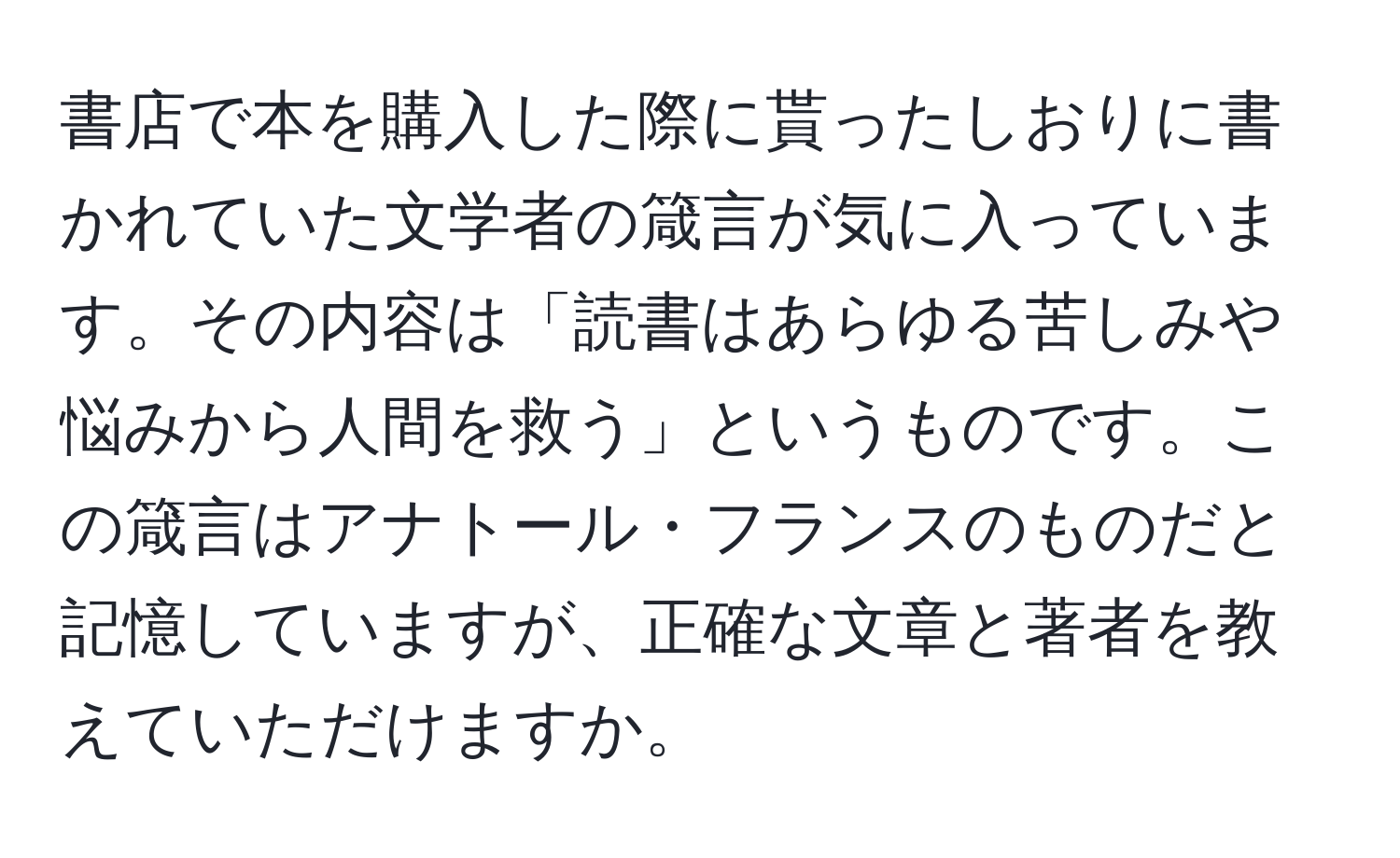 書店で本を購入した際に貰ったしおりに書かれていた文学者の箴言が気に入っています。その内容は「読書はあらゆる苦しみや悩みから人間を救う」というものです。この箴言はアナトール・フランスのものだと記憶していますが、正確な文章と著者を教えていただけますか。