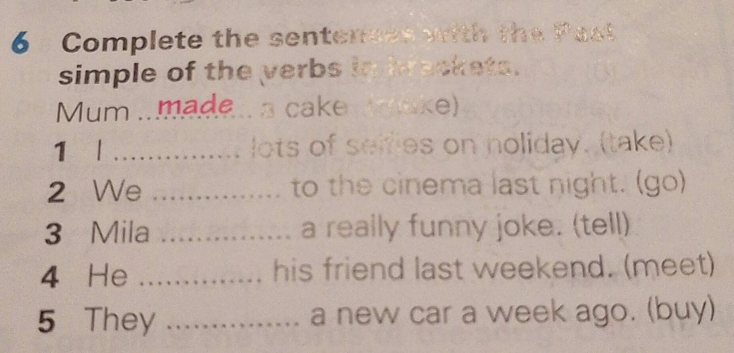 Complete the sentences with the Past 
simple of the verbs in hrackets. 
Mum .made. a cake wmake) 
1 l _lots of selfies on noliday. (take) 
2 We _to the cinema last night. (go) 
3 Mila _a really funny joke. (tell) 
4 He _his friend last weekend. (meet) 
5 They _a new car a week ago. (buy)