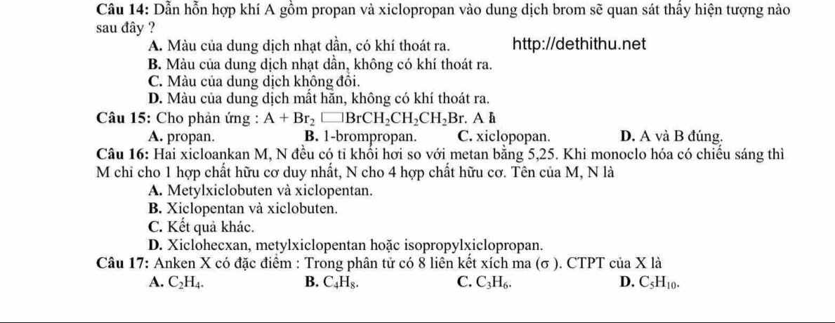 Dẫn hỗn hợp khí A gồm propan và xiclopropan vào dung dịch brom sẽ quan sát thấy hiện tượng nào
sau đây ?
A. Màu của dung dịch nhạt dần, có khí thoát ra. http://dethithu.net
B. Màu của dung dịch nhạt dần, không có khí thoát ra.
C. Màu của dung dịch không đôi.
D. Màu của dung dịch mất hăn, không có khí thoát ra.
Câu 15: Cho phản ứng : A+Br_2□ BrCH_2CH_2CH_2Br. A h
A. propan. B. 1 -brompropan. C. xiclopopan. D. A và B đúng.
Câu 16: Hai xicloankan M, N đều có tỉ khối hơi so với metan bằng 5,25. Khi monoclo hóa có chiếu sáng thì
M chỉ cho 1 hợp chất hữu cơ duy nhất, N cho 4 hợp chất hữu cơ. Tên của M, N là
A. Metylxiclobuten và xiclopentan.
B. Xiclopentan và xiclobuten.
C. Kết quả khác.
D. Xiclohecxan, metylxiclopentan hoặc isopropylxiclopropan.
Câu 17: Anken X có đặc điểm : Trong phân tử có 8 liên kết xích ma (σ ). CTPT ở cua* 1dot a
A. C_2H_4. B. C_4H_8. C. C_3H_6. D. C_5H_10.