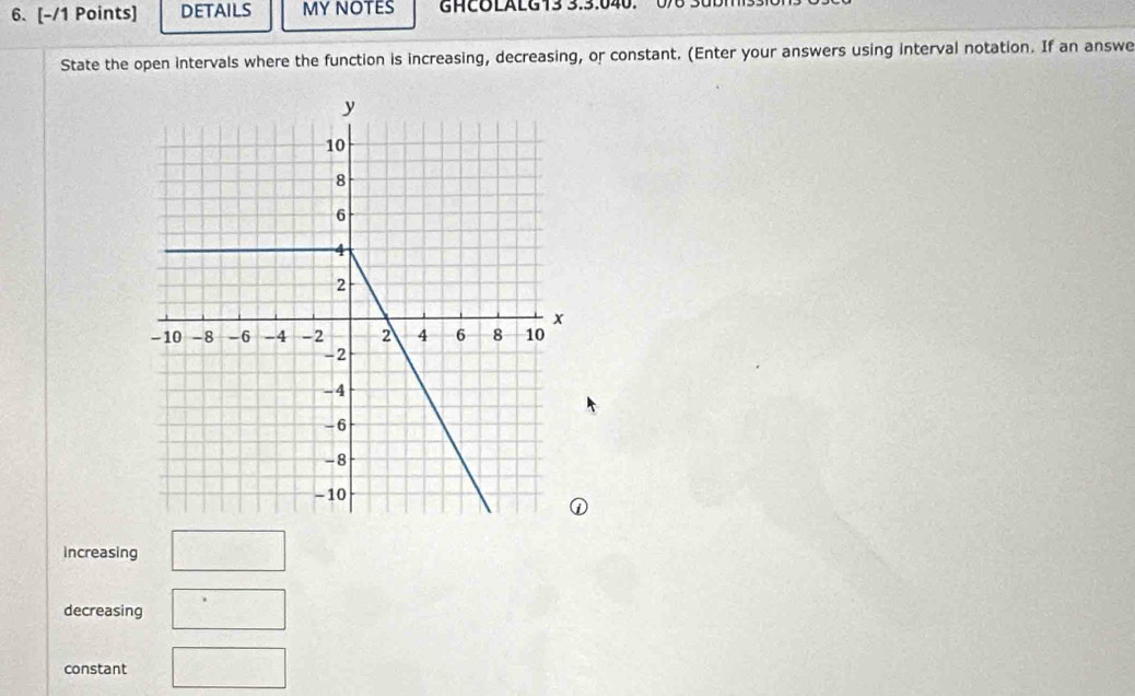 DETAILS MY NOTES GHCOLALG13 3.3.040. 00 30DM 
State the open intervals where the function is increasing, decreasing, or constant. (Enter your answers using interval notation. If an answe 
increasing □ 
decreasing □ 
constant □