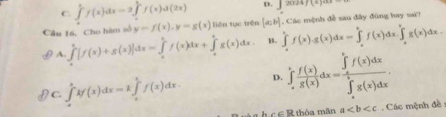 C. ∈tlimits _a^(bf(x)dx=2∈tlimits _a^bf(x)d(2x) ∈t 2024f(x)ax=0
Câu 16. Cho hàm số y=f(x), y=g(x) liên tục trên [a;b] ∈tlimits _a^bf(x). g(x)dx=∈tlimits _a^bf(x)dx.∈tlimits _a^bg(x)dx. . Các mệnh đề sau đây đúng hay sai?
A. ∈tlimits _a^b[f(x)+g(x)]dx=∈tlimits _a^bf(x)dx+∈tlimits _a^bg(x)dx. B.
C. ∈tlimits _a^bkf(x)dx=k∈tlimits _a^bf(x)dx.
D. ∈tlimits _a^bfrac f(x))g(x)dx=frac (∈tlimits _a)^bf(x)dx(∈tlimits _a)^bg(x)dx. 
h c∈ R thòa mãn a. Các mệnh đề :