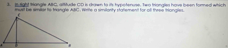 In right triangle ABC, altitude CD is drawn to its hypotenuse. Two triangles have been formed which 
must be similar to triangle ABC. Write a similarity statement for all three triangles.