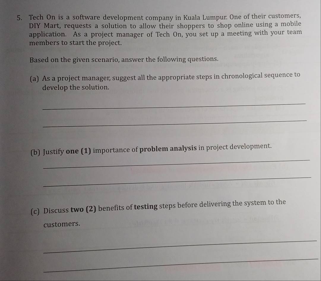 Tech On is a software development company in Kuala Lumpur. One of their customers, 
DIY Mart, requests a solution to allow their shoppers to shop online using a mobile 
application. As a project manager of Tech On, you set up a meeting with your team 
members to start the project. 
Based on the given scenario, answer the following questions. 
(a) As a project manager, suggest all the appropriate steps in chronological sequence to 
develop the solution. 
_ 
_ 
_ 
(b) Justify one (1) importance of problem analysis in project development. 
_ 
(c) Discuss two (2) benefits of testing steps before delivering the system to the 
customers. 
_ 
_