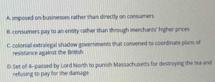 A. imposed on businesses rather than directly on consumers
B. consumers pay to an entity rather than through merchants' higher prices
C. colonial extralegal shadow governments that convened to coordinate plans of
resistance against the British
D. Set of 4 --passed by Lord North to punish Massachusetts for destroying the tea and
refusing to pay for the damage