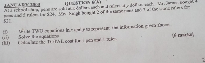 JANUARY 2003 QUESTION 6(A) 
At a school shop, pens are sold at x dollars each and rulers at y dollars each. Mr. James bought 4
pens and 5 rulers for $24. Mrs. Singh bought 2 of the same pens and 7 of the same rulers for
$21. 
(i) Write TWO equations in x and y to represent the information given above. 
(ii) Solve the equations 
(iii) Calculate the TOTAL cost for 1 pen and 1 ruler. [6 marks] 
2