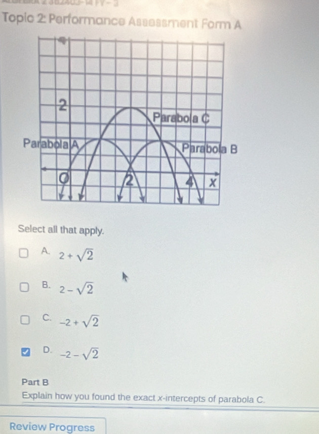 Topic 2: Performance Assessment Form A
Select all that apply.
A. 2+sqrt(2)
B. 2-sqrt(2)
C. -2+sqrt(2)
D. -2-sqrt(2)
Part B
Explain how you found the exact x-intercepts of parabola C.
Review Progress