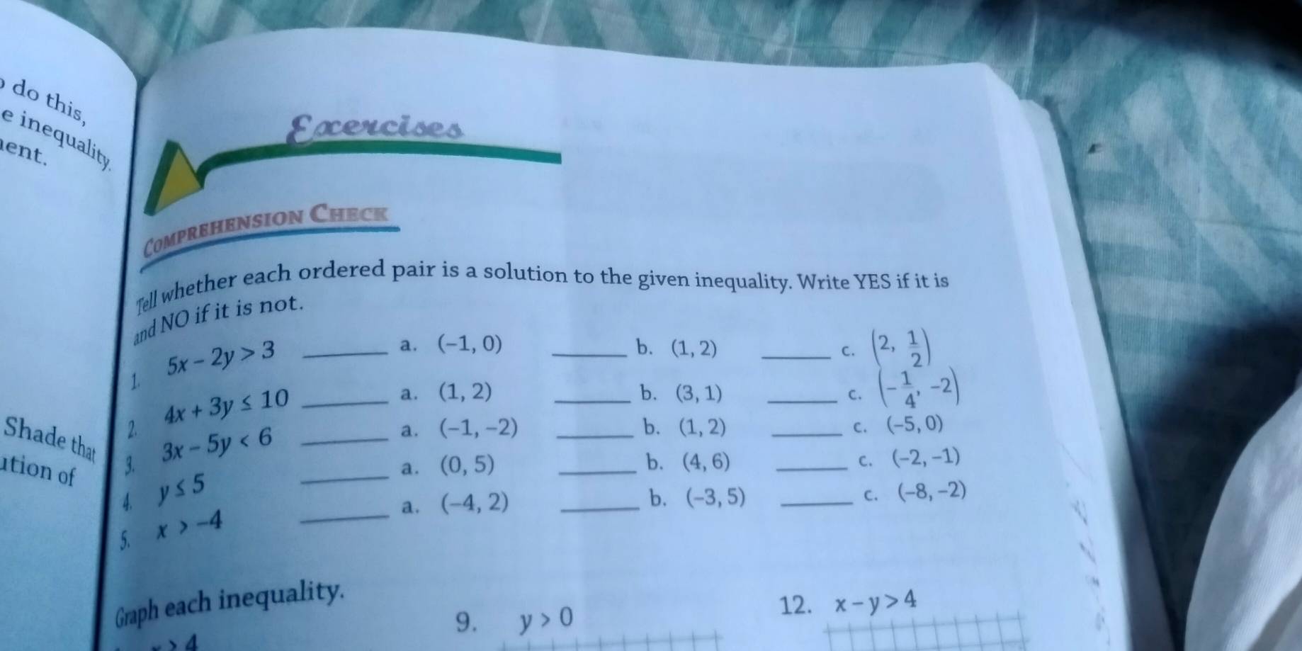 do this e inequalit
Exercises
ent.
Comprehension Check
Tell whether each ordered pair is a solution to the given inequality. Write YES if it is
and NO if it is not.
1. 5x-2y>3 _
a. (-1,0) _b. (1,2) _C. (2, 1/2 )
a. (1,2) _b. (3,1) _C. (- 1/4 ,-2)
_ 4x+3y≤ 10
2. 3x-5y<6</tex> _
a. (-1,-2) _b. (1,2) _C. (-5,0)
_
Shade that 3.
ution of y≤ 5
a. (0,5) _b. (4,6) _C. (-2,-1)
_
4.
a. (-4,2) _
b. (-3,5) _C. (-8,-2)
5. x>-4
Graph each inequality.
12. x-y>4
4
9. y>0