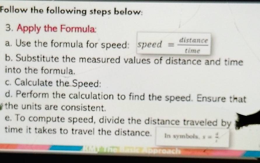 Follow the following steps below: 
3. Apply the Formula: 
a. Use the formula for speed: speed = distan ce/time 
b. Substitute the measured values of distance and time 
into the formula. 
c. Calculate the Speed: 
d. Perform the calculation to find the speed. Ensure that 
the units are consistent. 
e. To compute speed, divide the distance traveled by 
time it takes to travel the distance. In symbols. x= 4/t 