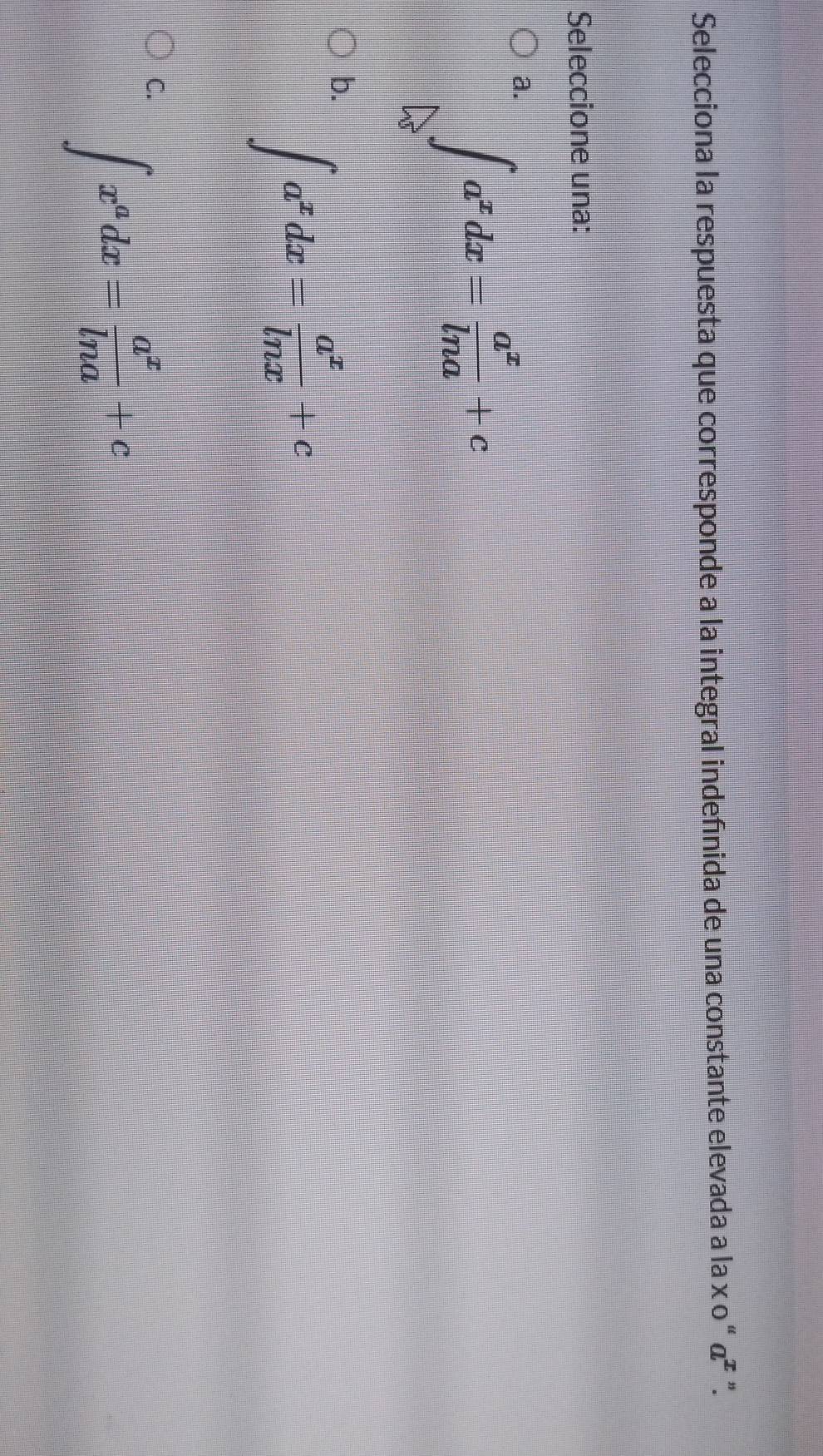 Selecciona la respuesta que corresponde a la integral indefinida de una constante elevada a la x ο “ α² ”.
Seleccione una:
a ∈tlimits _0^(a^x)dx= a^x/ln a +c
b. ∈t a^xdx= a^x/ln x +c
C. ∈t x^adx= a^x/ln a +c