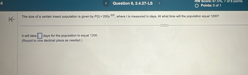 a Question 8, 2.4.27-LS HW Score: 87.5%, 7 of 8 points 
Points: 0 of 1 
The size of a certain insect population is given by P(t)=200e^(0.2t) , where t is measured in days. At what time will the population equal 1200? 
It will take □ days for the population to equal 1200. 
(Round to one decimal place as needed.)