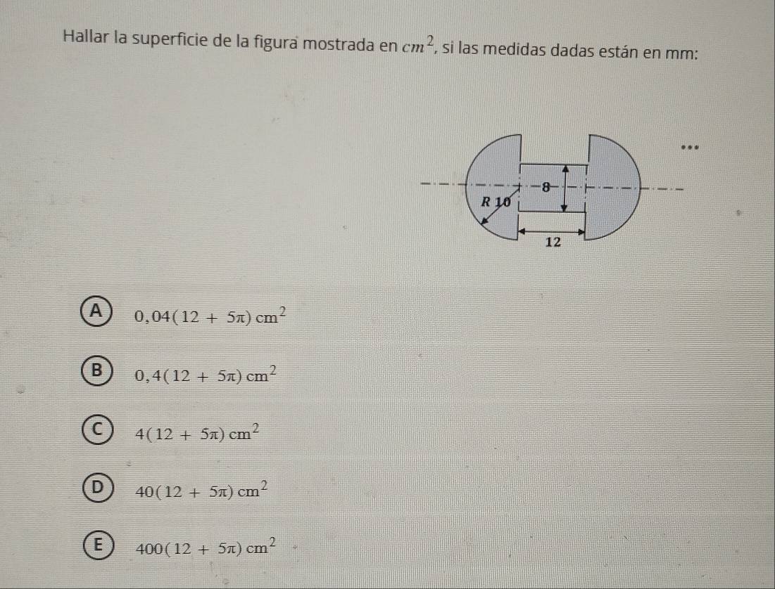 Hallar la superficie de la figura mostrada en cm^2 , si las medidas dadas están en mm :
...
-8
R 10
12
A 0,04(12+5π )cm^2
B 0,4(12+5π )cm^2
C 4(12+5π )cm^2
D 40(12+5π )cm^2
E 400(12+5π )cm^2