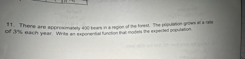 There are approximately 400 bears in a region of the forest. The population grows at a rate 
of 3% each year. Write an exponential function that models the expected population.