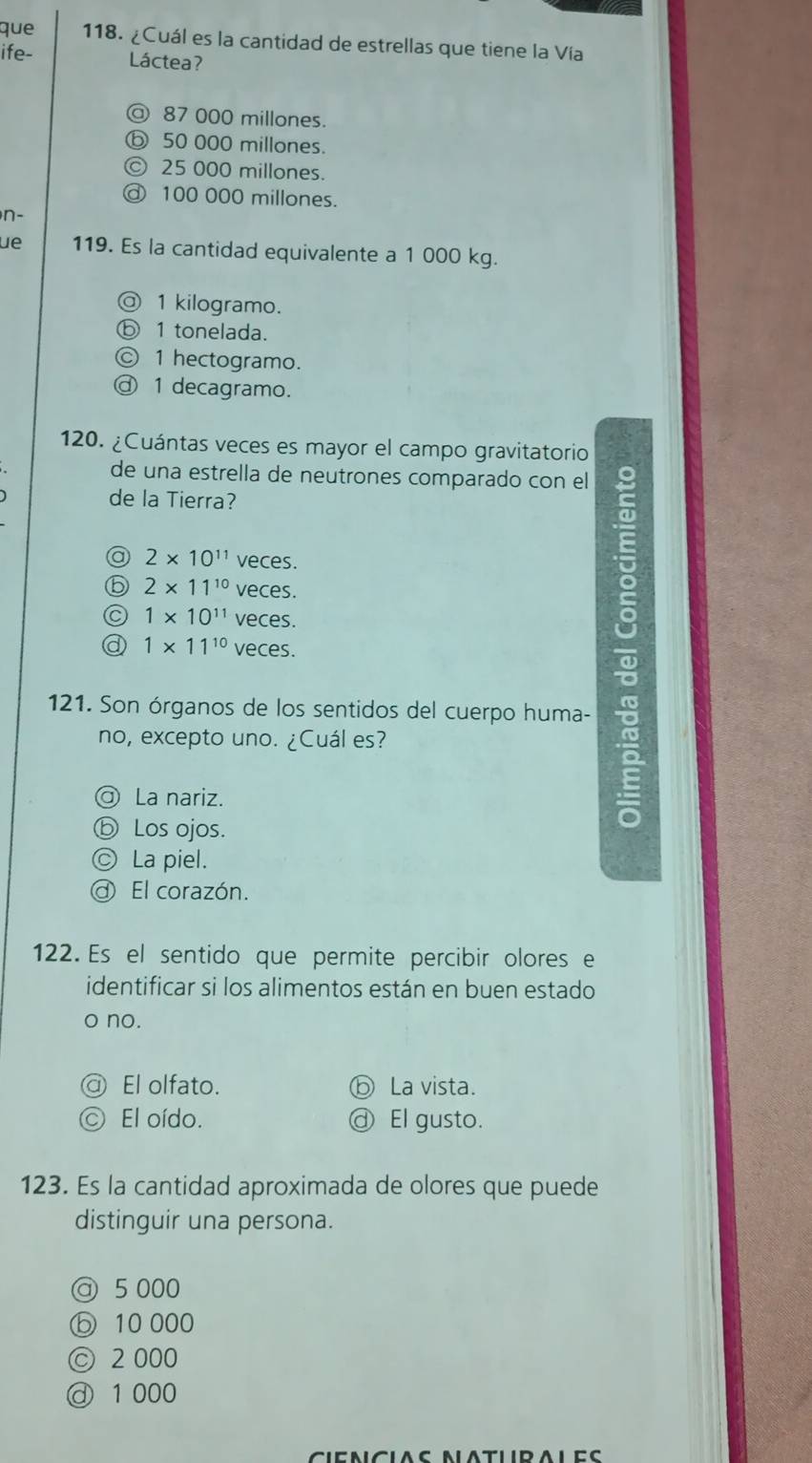 que 118. ¿Cuál es la cantidad de estrellas que tiene la Vía
ife- Láctea?
@ 87 000 millones.
ⓑ 50 000 millones.
© 25 000 millones.
@ 100 000 millones.
n-
ue 119. Es la cantidad equivalente a 1 000 kg.
@ 1 kilogramo.
ⓑ 1 tonelada.
Ⓒ 1 hectogramo.
ⓓ 1 decagramo.
120. ¿Cuántas veces es mayor el campo gravitatorio
de una estrella de neutrones comparado con el
de la Tierra?
@ 2* 10^(11) veces.
⑤ 2* 11^(10) veces.
1* 10^(11) veces.
a 1* 11^(10) veces.
121. Son órganos de los sentidos del cuerpo huma-
no, excepto uno. ¿Cuál es?
@ La nariz.
ⓑ Los ojos.
=
© La piel.
@ El corazón.
122. Es el sentido que permite percibir olores e
identificar si los alimentos están en buen estado
o no.
a El olfato. ⓑ La vista.
El oído. ⓓ El gusto.
123. Es la cantidad aproximada de olores que puede
distinguir una persona.
@ 5 000
ⓑ 10 000
© 2 000
ⓓ 1 000