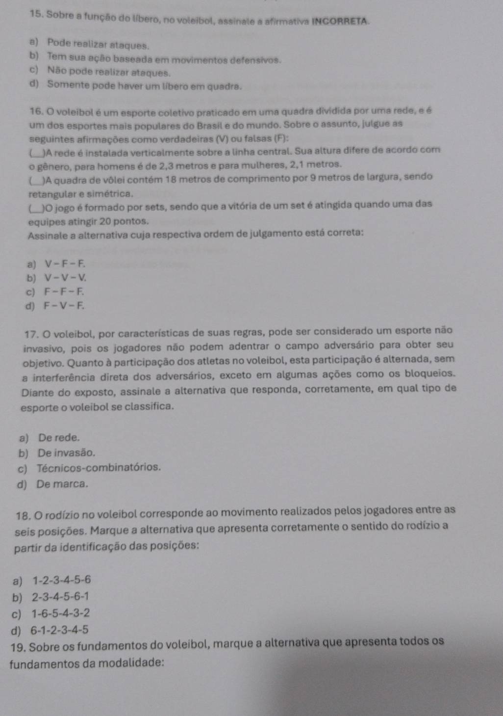 Sobre a função do líbero, no voleibol, assinale a afirmativa INCORRETA.
a) Pode realizar ataques.
b) Tem sua ação baseada em movimentos defensivos.
c) Não pode realizar ataques.
d) Somente pode haver um líbero em quadra.
16. O voleibol é um esporte coletivo praticado em uma quadra dividida por uma rede, e é
um dos esportes mais populares do Brasil e do mundo. Sobre o assunto, julgue as
seguintes afirmações como verdadeiras (V) ou falsas (F):
_
L )A rede é instalada verticalmente sobre a linha central. Sua altura difere de acordo com
o gênero, para homens é de 2,3 metros e para mulheres, 2,1 metros.
)A quadra de vôlei contém 18 metros de comprimento por 9 metros de largura, sendo
retangular e simétrica.
C_ )O jogo é formado por sets, sendo que a vitória de um set é atingida quando uma das
equipes atingir 20 pontos.
Assinale a alternativa cuja respectiva ordem de julgamento está correta:
a) V-F-F.
b) V-V-V.
c) F-F-F.
d) F-V-F.
17. O voleibol, por características de suas regras, pode ser considerado um esporte não
invasivo, pois os jogadores não podem adentrar o campo adversário para obter seu
objetivo. Quanto à participação dos atletas no voleibol, esta participação é alternada, sem
a interferência direta dos adversários, exceto em algumas ações como os bloqueios.
Diante do exposto, assinale a alternativa que responda, corretamente, em qual tipo de
esporte o voleibol se classifica.
a) De rede.
b) De invasão.
c) Técnicos-combinatórios.
d) De marca.
18. O rodízio no voleibol corresponde ao movimento realizados pelos jogadores entre as
seis posições. Marque a alternativa que apresenta corretamente o sentido do rodízio a
partir da identificação das posições:
a 1-2-3-4-5-6
b 2-3-4-5-6-1
c) 1-6-5-4-3-2
d) 6-1-2-3-4-5
19. Sobre os fundamentos do voleibol, marque a alternativa que apresenta todos os
fundamentos da modalidade: