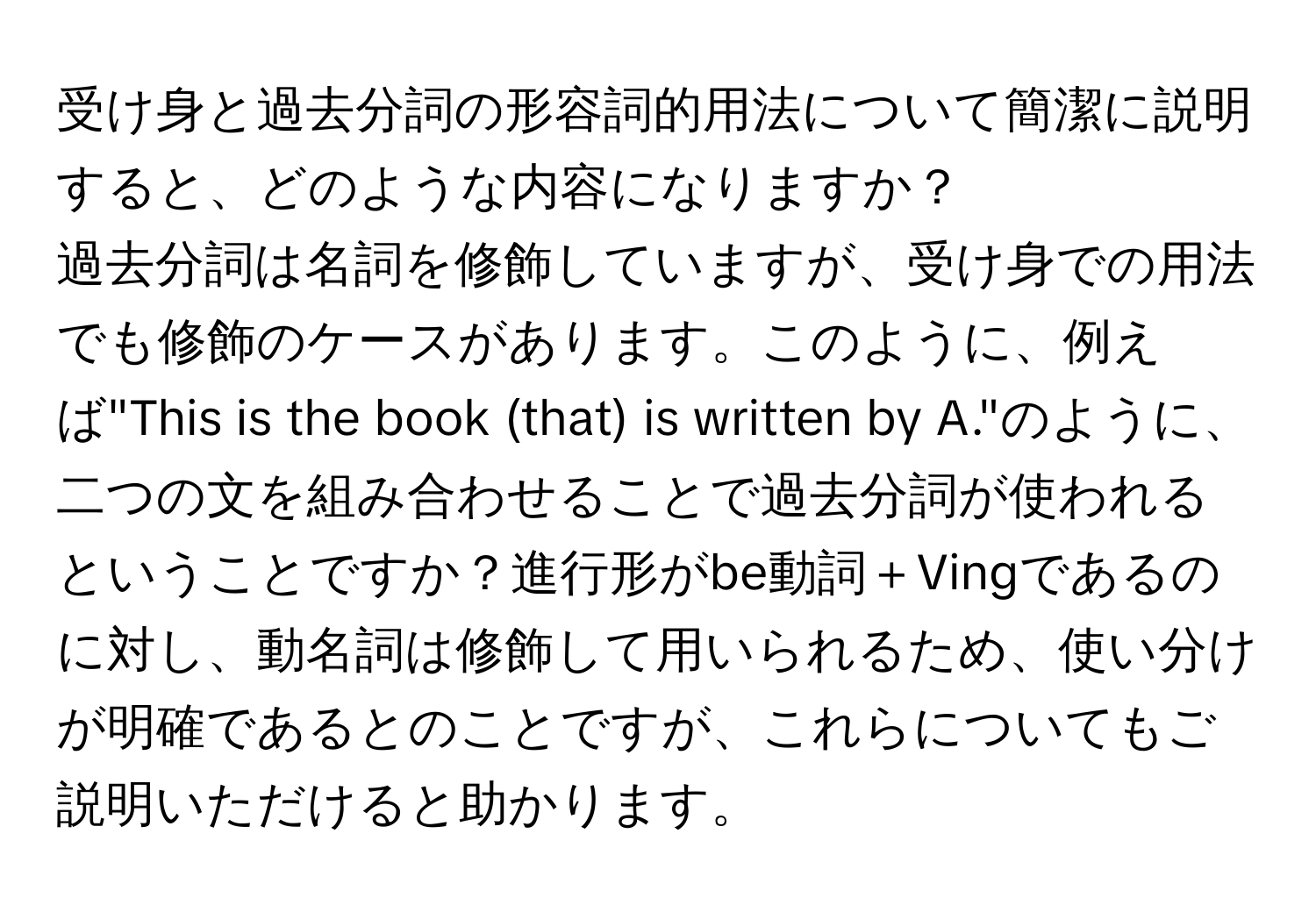 受け身と過去分詞の形容詞的用法について簡潔に説明すると、どのような内容になりますか？  
過去分詞は名詞を修飾していますが、受け身での用法でも修飾のケースがあります。このように、例えば"This is the book (that) is written by A."のように、二つの文を組み合わせることで過去分詞が使われるということですか？進行形がbe動詞＋Vingであるのに対し、動名詞は修飾して用いられるため、使い分けが明確であるとのことですが、これらについてもご説明いただけると助かります。