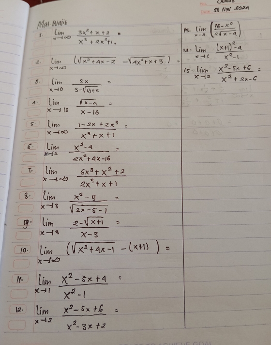 UumaE
O8 NOV 202A
Mat. wasib
1. limlimits _xto ∈fty  (3x^2+x+2)/x^3+2x^2+1. =
13. limlimits _x-4( (16-x^2)/2sqrt(x-4) )
14. limlimits _xto 1frac (x+1)^2-4x^2-1
2. limlimits _xto ∈fty (sqrt(x^2+4x-2)-sqrt(4x^2+x+3))=
limlimits _xto 2 (x^2-5x+6)/x^2+2x-6 =
8. limlimits _xto 0 5x/3-sqrt(9+x) =
A. limlimits _xto 16 (sqrt(x-4))/x-16 =
5. limlimits _xto ∈fty  (1-2x+2x^3)/x^3+x+1 =
6. limlimits _xto 2 (x^2-4)/2x^2+4x-16 =
T. limlimits _xto ∈fty  (6x^3+x^2+2)/2x^3+x+1 
8. limlimits _xto 3 (x^2-9)/sqrt(2x-5-1) =
. limlimits _xto 3 (2-sqrt(x+1))/x-3 =
10. limlimits _xto ∈fty (sqrt(x^2+4x-1)-(x+1))=
18- limlimits _xto 1 (x^2-5x+4)/x^2-1 =
18. limlimits _xto 2 (x^2-5x+6)/x^2-3x+2 =