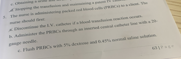 Obtaining a urine a
d. Stopping the transfusion and maintaining a patent 10 cal
5. The nurse is administering packed red blood cells (PRBCs) to a client. The
nurse should first:
a. Discontinue the I.V. catheter if a blood transfusion reaction occurs.
b. Administer the PRBCs through an inserted central catheter line with a 20 -
gauge needle. c. Flush PRBCs with 5% dextrose and 0.45% normal saline solution.
63 | Pag e