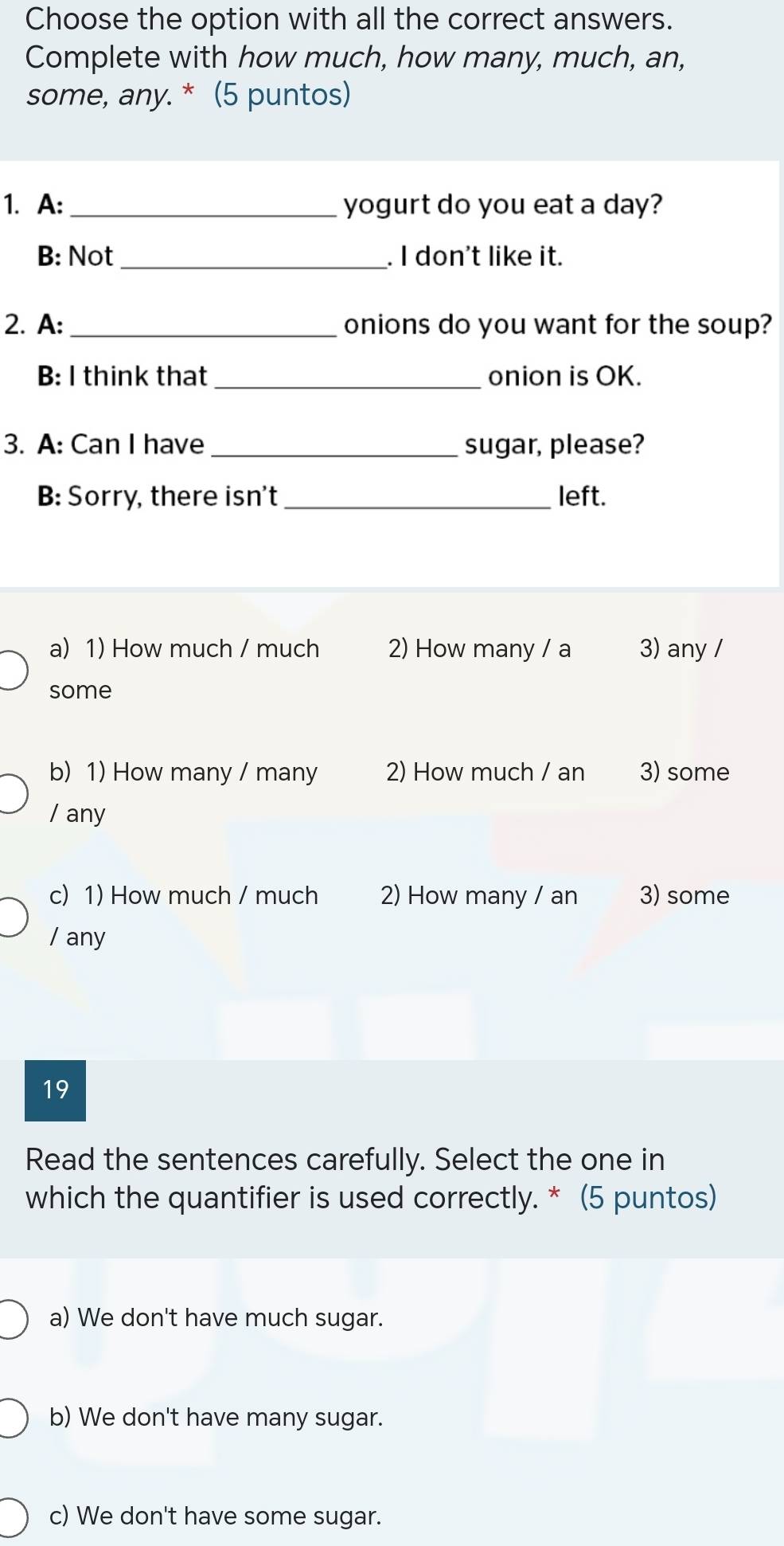 Choose the option with all the correct answers.
Complete with how much, how many, much, an,
some, any. * (5 puntos)
1. A: _yogurt do you eat a day?
B: Not_ . I don't like it.
2. A: _onions do you want for the soup?
B: I think that _onion is OK.
3. A: Can I have _sugar, please?
B: Sorry, there isn't _left.
a) 1) How much / much 2) How many / a 3) any /
some
b) 1) How many / many 2) How much / an 3) some
/ any
c) 1) How much / much 2) How many / an 3) some
/ any
19
Read the sentences carefully. Select the one in
which the quantifier is used correctly. * (5 puntos)
a) We don't have much sugar.
b) We don't have many sugar.
c) We don't have some sugar.