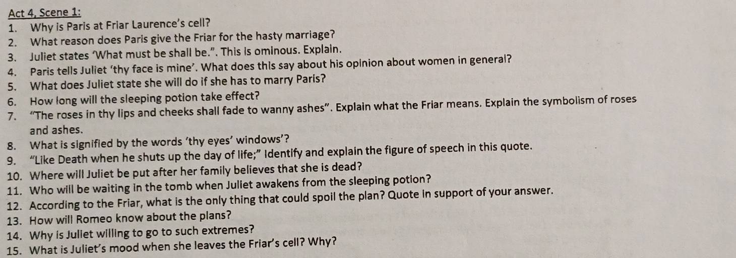 Act 4, Scene 1: 
1. Why is Paris at Friar Laurence's cell? 
2. What reason does Paris give the Friar for the hasty marriage? 
3. Juliet states ‘What must be shall be.”. This is ominous. Explain. 
4. Paris tells Juliet ‘thy face is mine’. What does this say about his opinion about women in general? 
5. What does Juliet state she will do if she has to marry Paris? 
6. How long will the sleeping potion take effect? 
7. “The roses in thy lips and cheeks shall fade to wanny ashes”. Explain what the Friar means. Explain the symbolism of roses 
and ashes. 
8. What is signified by the words ‘thy eyes’ windows’? 
9. “Like Death when he shuts up the day of life;” Identify and explain the figure of speech in this quote. 
10. Where will Juliet be put after her family believes that she is dead? 
11. Who will be waiting in the tomb when Juliet awakens from the sleeping potion? 
12. According to the Friar, what is the only thing that could spoil the plan? Quote in support of your answer. 
13. How will Romeo know about the plans? 
14. Why is Juliet willing to go to such extremes? 
15. What is Juliet's mood when she leaves the Friar's cell? Why?