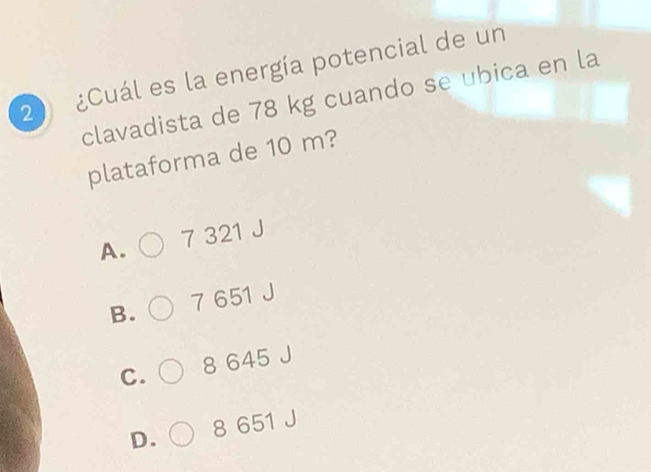 2 ¿Cuál es la energía potencial de un
clavadista de 78 kg cuando se ubica en la
plataforma de 10 m?
A. 7 321 J
B. 7 651 J
C. 8 645
D. 8 651 J