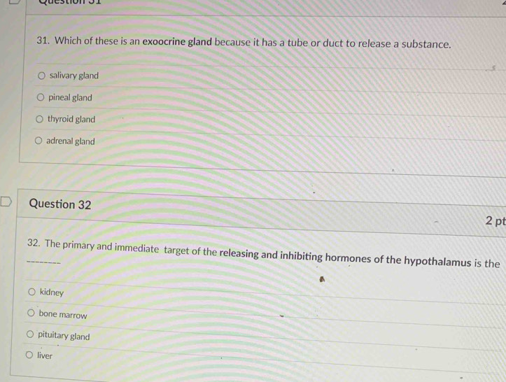 Which of these is an exoocrine gland because it has a tube or duct to release a substance.
salivary gland
pineal gland
thyroid gland
adrenal gland
Question 32
2 pt
_32. The primary and immediate target of the releasing and inhibiting hormones of the hypothalamus is the
kidney
bone marrow
pituitary gland
liver