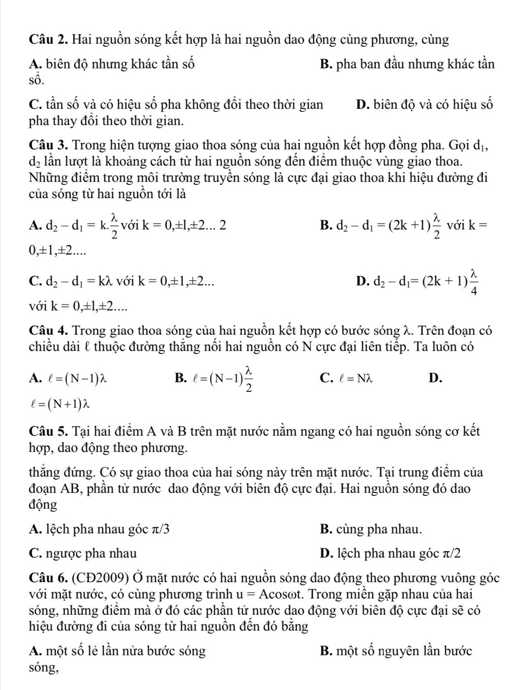 Hai nguồn sóng kết hợp là hai nguồn dao động cùng phương, cùng
A. biên độ nhưng khác tần số B. pha ban đầu nhưng khác tần
sô.
C. tần số và có hiệu số pha không đổi theo thời gian D. biên độ và có hiệu số
pha thay đổi theo thời gian.
Câu 3. Trong hiện tượng giao thoa sóng của hai nguồn kết hợp đồng pha. Gọi dị,
d_2 lần lượt là khoảng cách từ hai nguồn sóng đến điểm thuộc vùng giao thoa.
Những điểm trong môi trường truyền sóng là cực đại giao thoa khi hiệu đường đi
của sóng từ hai nguồn tới là
A. d_2-d_1=k. lambda /2  với k=0,± 1,± 2...2 B. d_2-d_1=(2k+1) lambda /2  với k=
0 ± 1, ±2....
C. d_2-d_1=klambda với k=0,± 1,± 2... D. d_2-d_1=(2k+1) lambda /4 
với k=0,± 1,± 2...
Câu 4. Trong giao thoa sóng của hai nguồn kết hợp có bước sóng λ. Trên đoạn có
chiều dài ℓ thuộc đường thắng nối hai nguồn có N cực đại liên tiếp. Ta luôn có
A. ell =(N-1)lambda B. ell =(N-1) lambda /2  C. ell =Nlambda D.
ell =(N+1)lambda
Câu 5. Tại hai điểm A và B trên mặt nước nằm ngang có hai nguồn sóng cơ kết
hợp, dao động theo phương.
thẳng đứng. Có sự giao thoa của hai sóng này trên mặt nước. Tại trung điểm của
đoạn AB, phần tử nước dao động với biên độ cực đại. Hai nguồn sóng đó dao
động
A. lệch pha nhau góc π/3 B. cùng pha nhau.
C. ngược pha nhau D. lệch pha nhau góc π/2
Câu 6. (CĐ2009) Ở mặt nước có hai nguồn sóng dao động theo phương vuông góc
với mặt nước, có cùng phương trình u=Acc bsot. Trong miền gặp nhau của hai
sóng, những điểm mà ở đó các phần tử nước dao động với biên độ cực đại sẽ có
hiệu đường đi của sóng từ hai nguồn đến đó bằng
A. một số lẻ lần nửa bước sóng B. một số nguyên lần bước
sóng,
