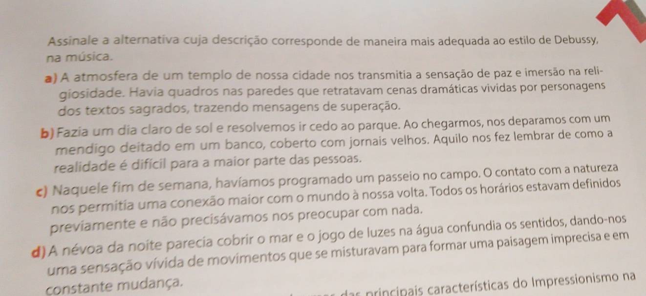 Assinale a alternativa cuja descrição corresponde de maneira mais adequada ao estilo de Debussy,
na música.
) A atmosfera de um templo de nossa cidade nos transmitia a sensação de paz e imersão na reli-
giosidade. Havia quadros nas paredes que retratavam cenas dramáticas vividas por personagens
dos textos sagrados, trazendo mensagens de superação.
b) Fazia um dia claro de sol e resolvemos ir cedo ao parque. Ao chegarmos, nos deparamos com um
mendigo deitado em um banco, coberto com jornais velhos. Aquilo nos fez lembrar de como a
realidade é difícil para a maior parte das pessoas.
c) Naquele fim de semana, havíamos programado um passeio no campo. O contato com a natureza
nos permitia uma conexão maior com o mundo à nossa volta. Todos os horários estavam definidos
previamente e não precisávamos nos preocupar com nada.
d)A névoa da noite parecia cobrir o mar e o jogo de luzes na água confundia os sentidos, dando-nos
uma sensação vívida de movimentos que se misturavam para formar uma paisagem imprecisa e em
das principais características do Impressionismo na
çonstante mudança.