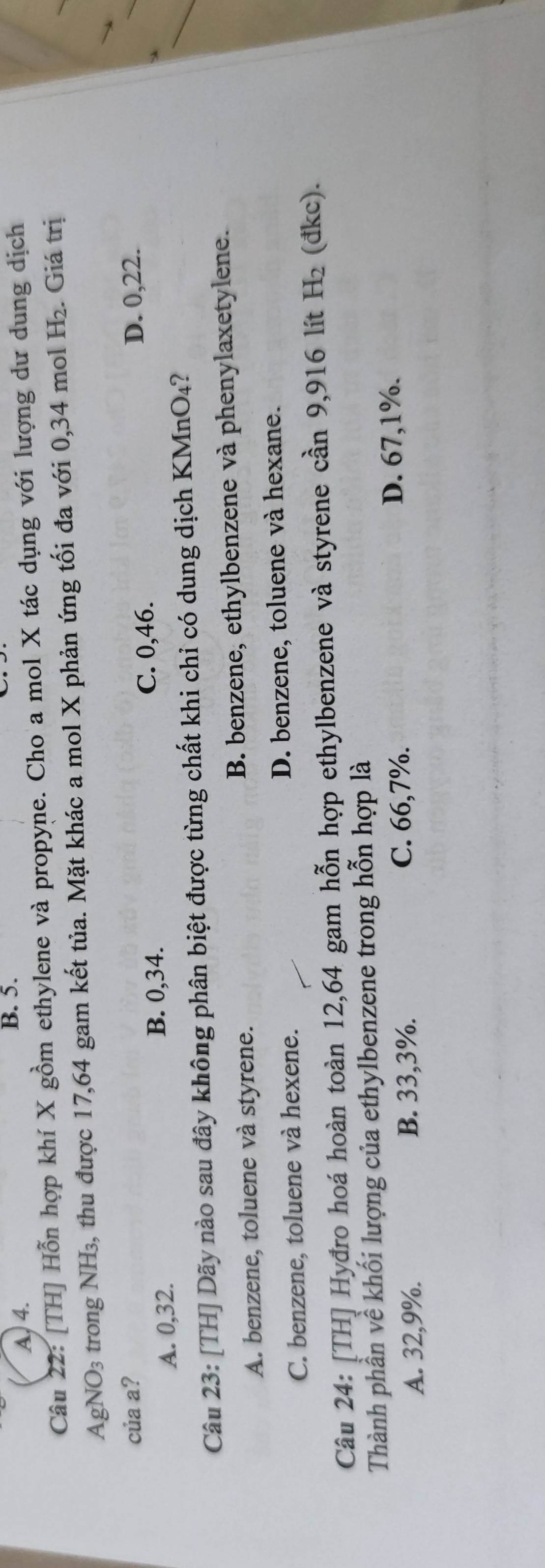 A, 4.
B. 5.
Câu 22: [TH] Hỗn hợp khí X gồm ethylene và propyne. Cho a mol X tác dụng với lượng dư dung dịch
AgNO_3 trong NH₃, thu được 17,64 gam kết tủa. Mặt khác a mol X phản ứng tối đa với 0,34 mol H_2. Giá trị
của a? D. 0,22.
A. 0, 32. C. 0,46.
B. 0,34.
Câu 23: [TH] Dãy nào sau đây không phân biệt được từng chất khi chỉ có dung dịch KMnO₄?
A. benzene, toluene và styrene. B. benzene, ethylbenzene và phenylaxetylene.
C. benzene, toluene và hexene. D. benzene, toluene và hexane.
Câu 24: [TH] Hyđro hoá hoàn toàn 12,64 gam hỗn hợp ethylbenzene và styrene cần 9,916 lít H₂ (đkc).
Thành phần về khối lượng của ethylbenzene trong hỗn hợp là
A. 32,9%. B. 33,3%. C. 66,7%.
D. 67,1%.