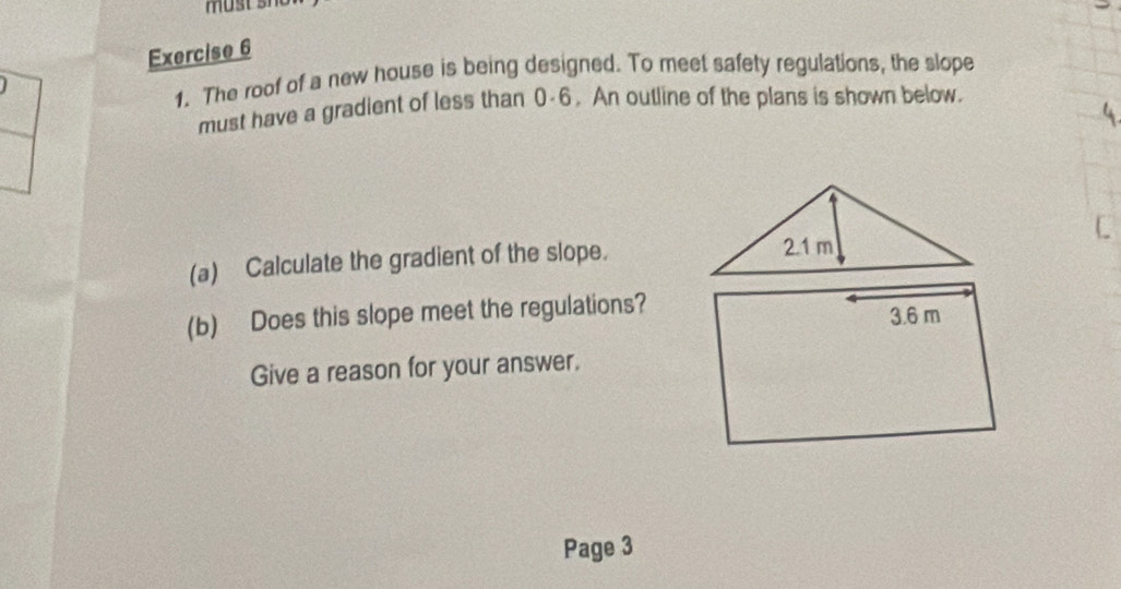 The roof of a new house is being designed. To meet safety regulations, the slope 
must have a gradient of less than 0-6. An outline of the plans is shown below. 
(a) Calculate the gradient of the slope. 
(b) Does this slope meet the regulations? 
Give a reason for your answer. 
Page 3